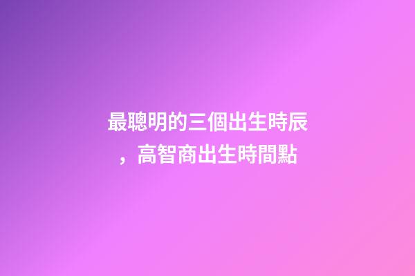 最聰明的三個出生時辰，高智商出生時間點